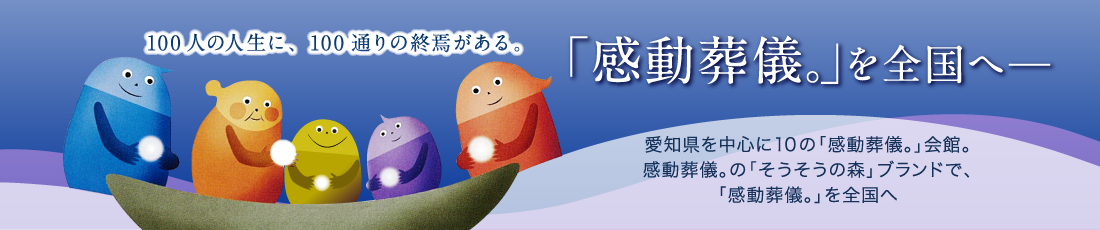 愛知県を中心に10の「感動葬儀。」会館。感動葬儀。の「そうそうの森」ブランドで、「感動葬儀。」を全国へ